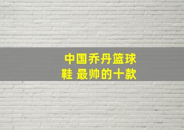 中国乔丹篮球鞋 最帅的十款